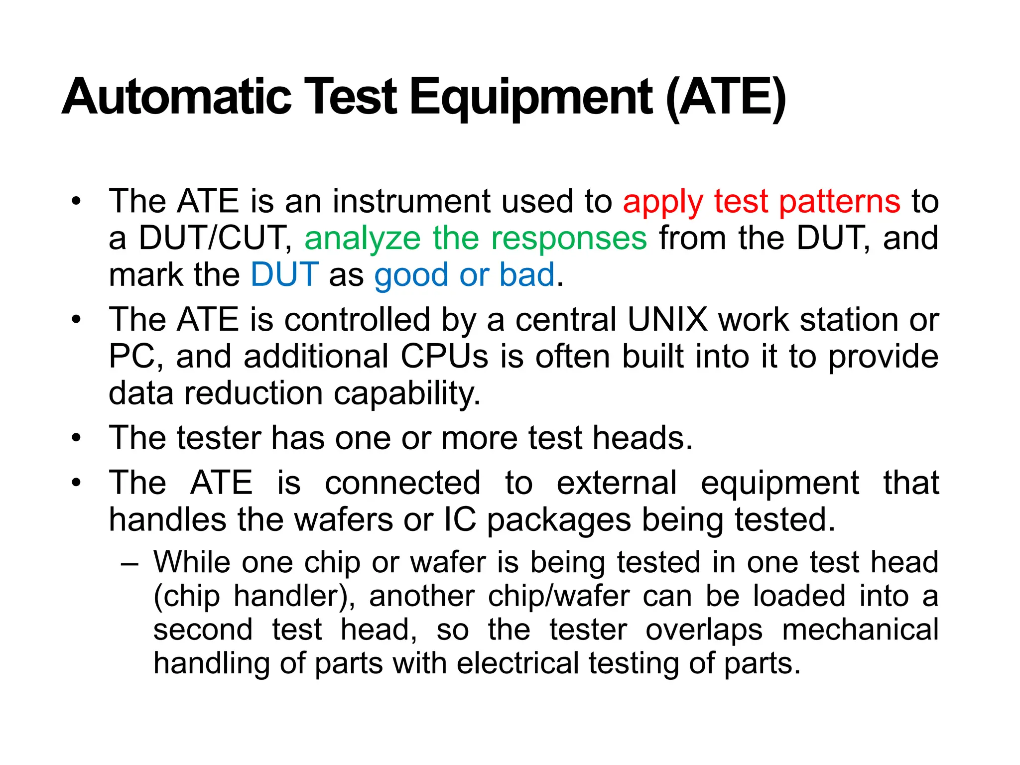 Automatic Test Equipment (ATE)
• The ATE is an instrument used to apply test patterns to
a DUT/CUT, analyze the responses from the DUT, and
mark the DUT as good or bad.
• The ATE is controlled by a central UNIX work station or
PC, and additional CPUs is often built into it to provide
data reduction capability.
• The tester has one or more test heads.
• The ATE is connected to external equipment that
handles the wafers or IC packages being tested.
– While one chip or wafer is being tested in one test head
(chip handler), another chip/wafer can be loaded into a
second test head, so the tester overlaps mechanical
handling of parts with electrical testing of parts.
 
