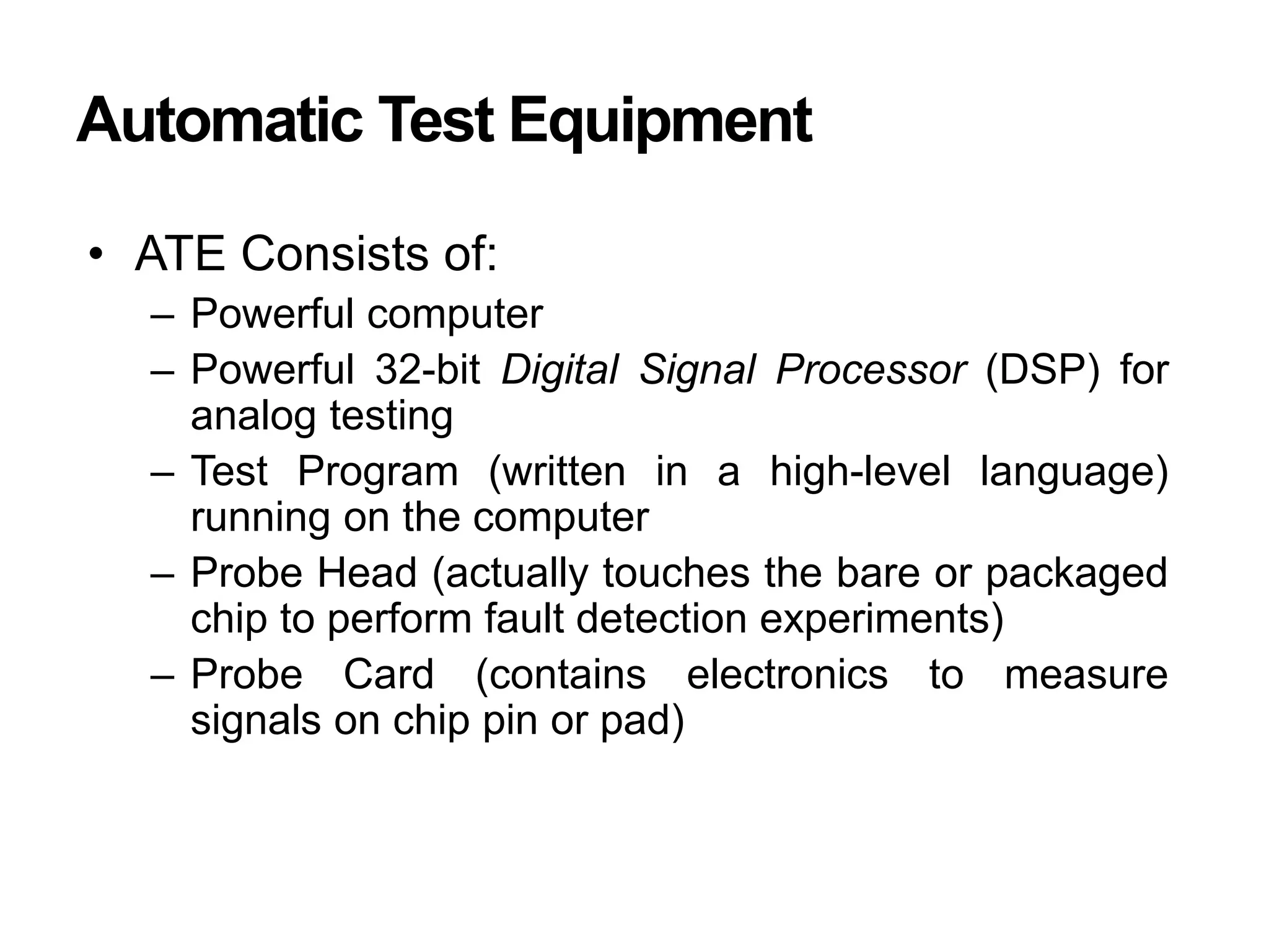 Automatic Test Equipment
• ATE Consists of:
– Powerful computer
– Powerful 32-bit Digital Signal Processor (DSP) for
analog testing
– Test Program (written in a high-level language)
running on the computer
– Probe Head (actually touches the bare or packaged
chip to perform fault detection experiments)
– Probe Card (contains electronics to measure
signals on chip pin or pad)
 