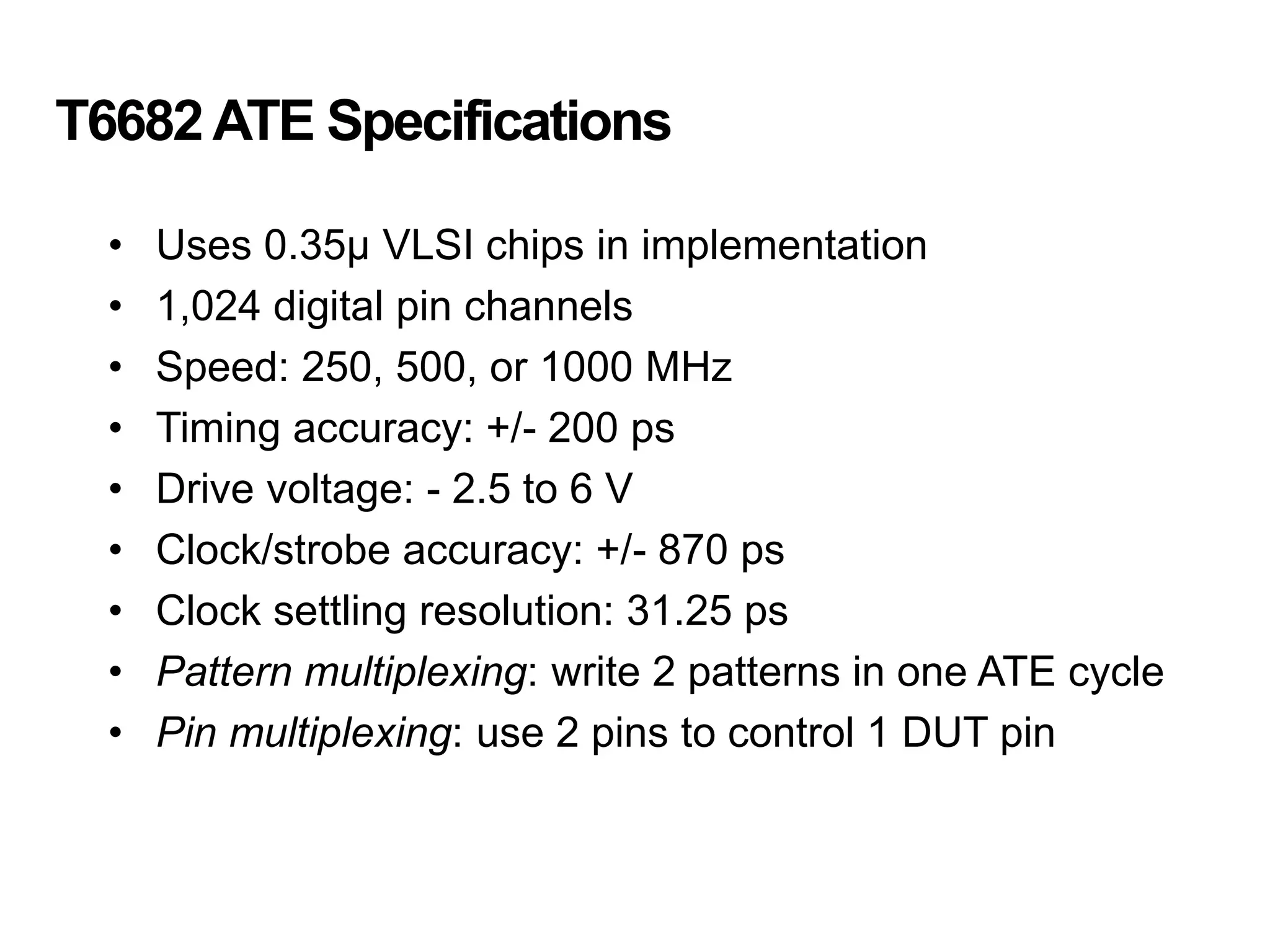 T6682ATE Specifications
• Uses 0.35μ VLSI chips in implementation
• 1,024 digital pin channels
• Speed: 250, 500, or 1000 MHz
• Timing accuracy: +/- 200 ps
• Drive voltage: - 2.5 to 6 V
• Clock/strobe accuracy: +/- 870 ps
• Clock settling resolution: 31.25 ps
• Pattern multiplexing: write 2 patterns in one ATE cycle
• Pin multiplexing: use 2 pins to control 1 DUT pin
 