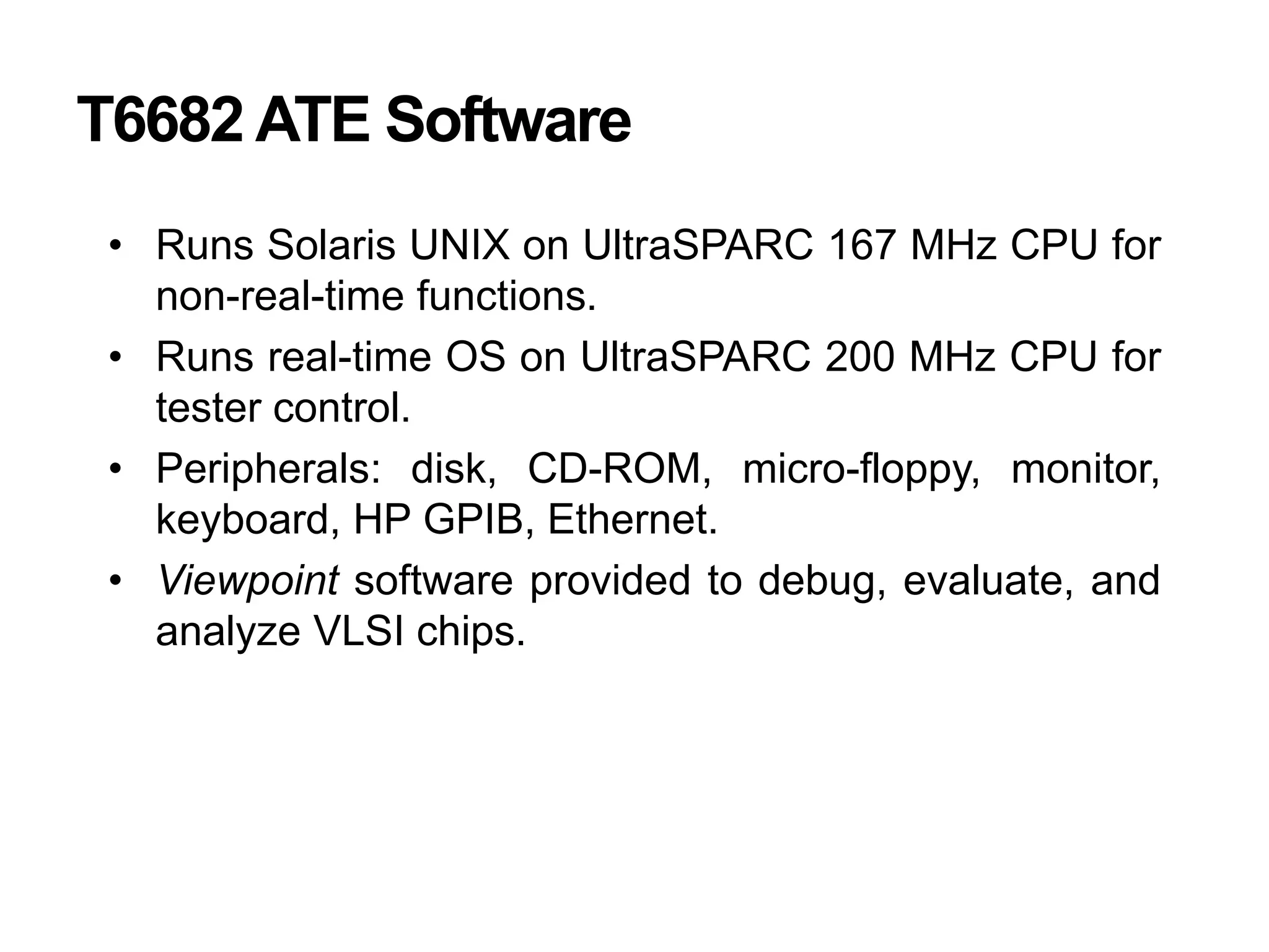T6682 ATE Software
• Runs Solaris UNIX on UltraSPARC 167 MHz CPU for
non-real-time functions.
• Runs real-time OS on UltraSPARC 200 MHz CPU for
tester control.
• Peripherals: disk, CD-ROM, micro-floppy, monitor,
keyboard, HP GPIB, Ethernet.
• Viewpoint software provided to debug, evaluate, and
analyze VLSI chips.
 