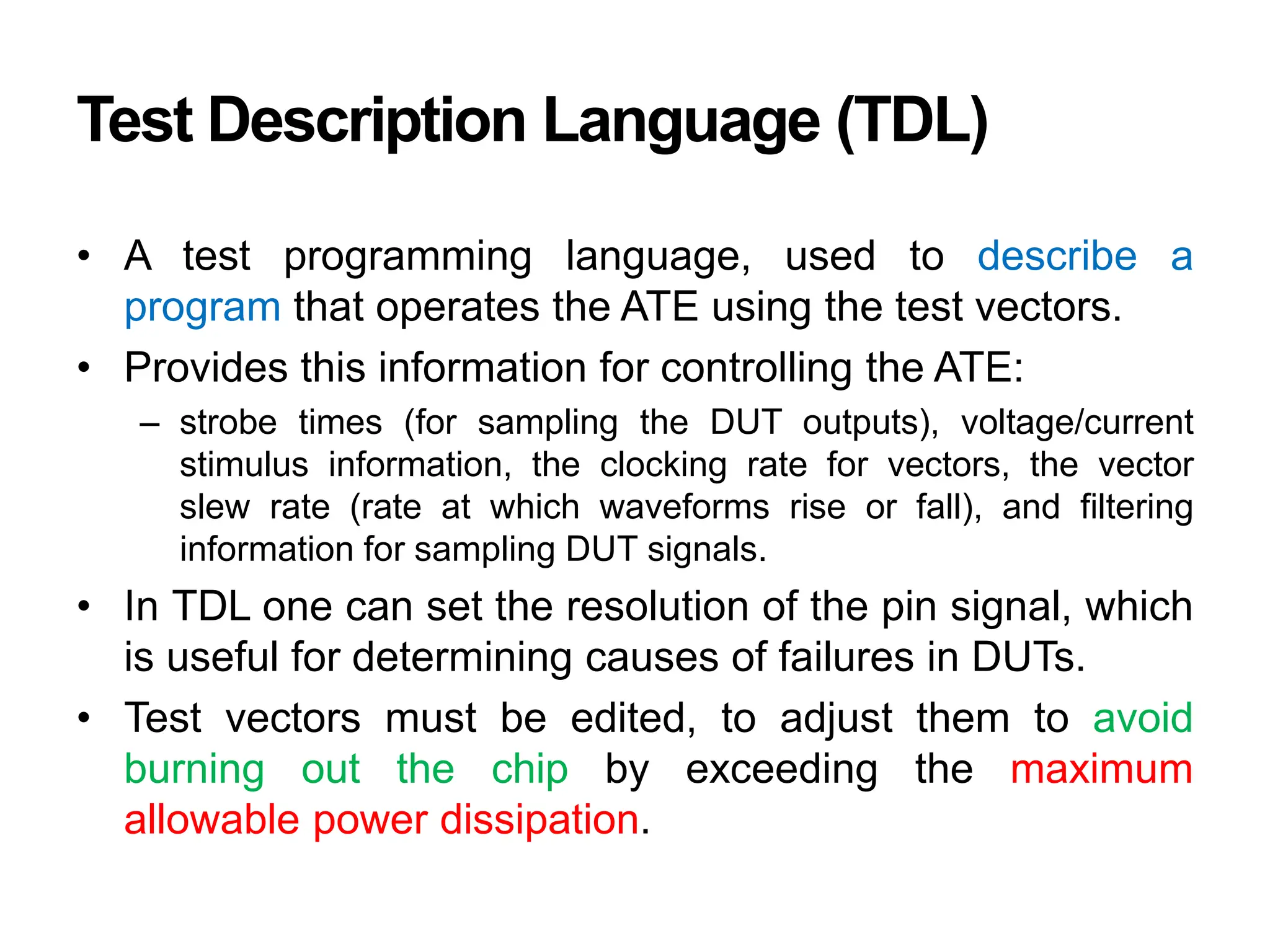 Test Description Language (TDL)
• A test programming language, used to describe a
program that operates the ATE using the test vectors.
• Provides this information for controlling the ATE:
– strobe times (for sampling the DUT outputs), voltage/current
stimulus information, the clocking rate for vectors, the vector
slew rate (rate at which waveforms rise or fall), and filtering
information for sampling DUT signals.
• In TDL one can set the resolution of the pin signal, which
is useful for determining causes of failures in DUTs.
• Test vectors must be edited, to adjust them to avoid
burning out the chip by exceeding the maximum
allowable power dissipation.
 