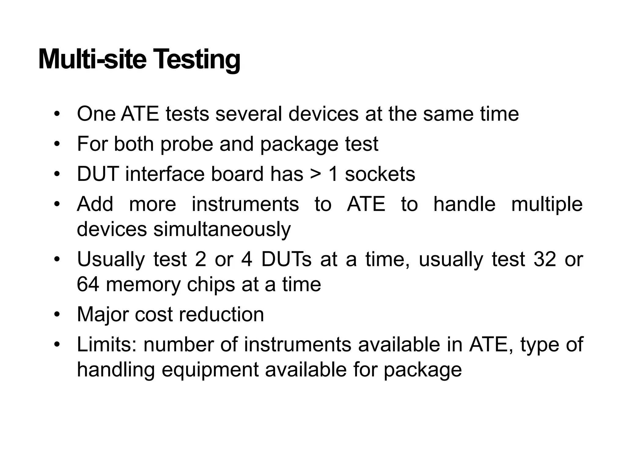 Multi-site Testing
• One ATE tests several devices at the same time
• For both probe and package test
• DUT interface board has > 1 sockets
• Add more instruments to ATE to handle multiple
devices simultaneously
• Usually test 2 or 4 DUTs at a time, usually test 32 or
64 memory chips at a time
• Major cost reduction
• Limits: number of instruments available in ATE, type of
handling equipment available for package
 