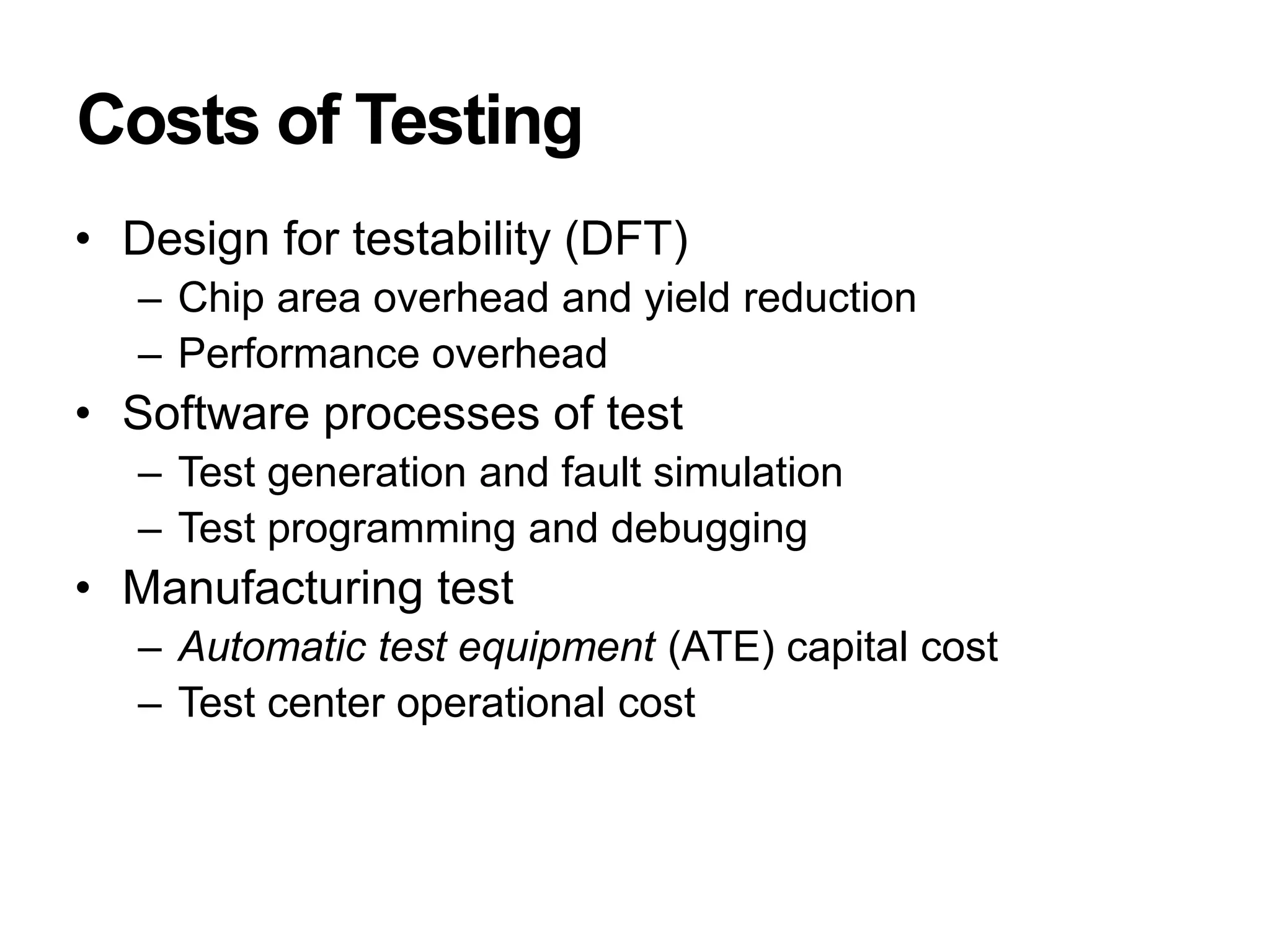 Costs of Testing
• Design for testability (DFT)
– Chip area overhead and yield reduction
– Performance overhead
• Software processes of test
– Test generation and fault simulation
– Test programming and debugging
• Manufacturing test
– Automatic test equipment (ATE) capital cost
– Test center operational cost
 
