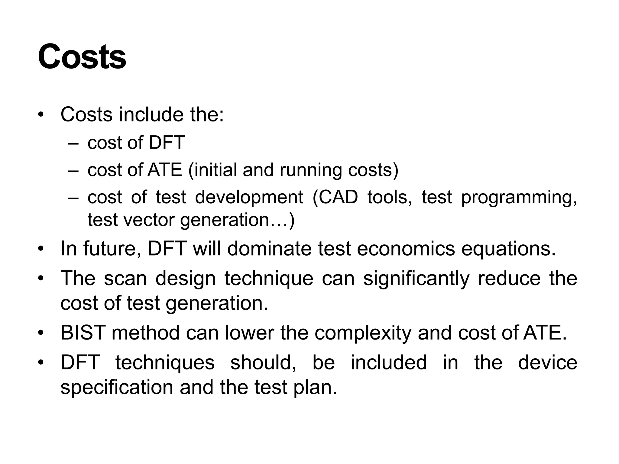 Costs
• Costs include the:
– cost of DFT
– cost of ATE (initial and running costs)
– cost of test development (CAD tools, test programming,
test vector generation…)
• In future, DFT will dominate test economics equations.
• The scan design technique can significantly reduce the
cost of test generation.
• BIST method can lower the complexity and cost of ATE.
• DFT techniques should, be included in the device
specification and the test plan.
 