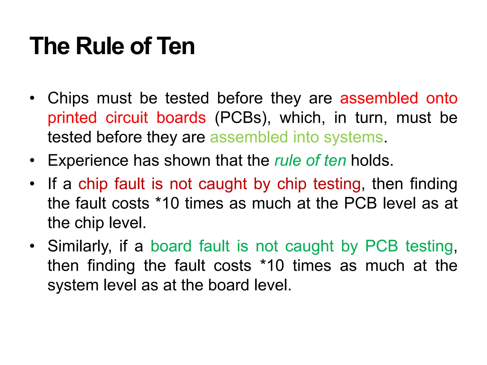 The Rule of Ten
• Chips must be tested before they are assembled onto
printed circuit boards (PCBs), which, in turn, must be
tested before they are assembled into systems.
• Experience has shown that the rule of ten holds.
• If a chip fault is not caught by chip testing, then finding
the fault costs *10 times as much at the PCB level as at
the chip level.
• Similarly, if a board fault is not caught by PCB testing,
then finding the fault costs *10 times as much at the
system level as at the board level.
 