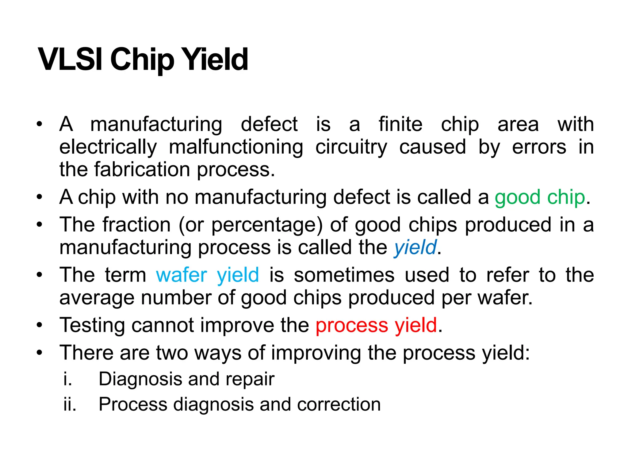 VLSI Chip Yield
• A manufacturing defect is a finite chip area with
electrically malfunctioning circuitry caused by errors in
the fabrication process.
• A chip with no manufacturing defect is called a good chip.
• The fraction (or percentage) of good chips produced in a
manufacturing process is called the yield.
• The term wafer yield is sometimes used to refer to the
average number of good chips produced per wafer.
• Testing cannot improve the process yield.
• There are two ways of improving the process yield:
i. Diagnosis and repair
ii. Process diagnosis and correction
 