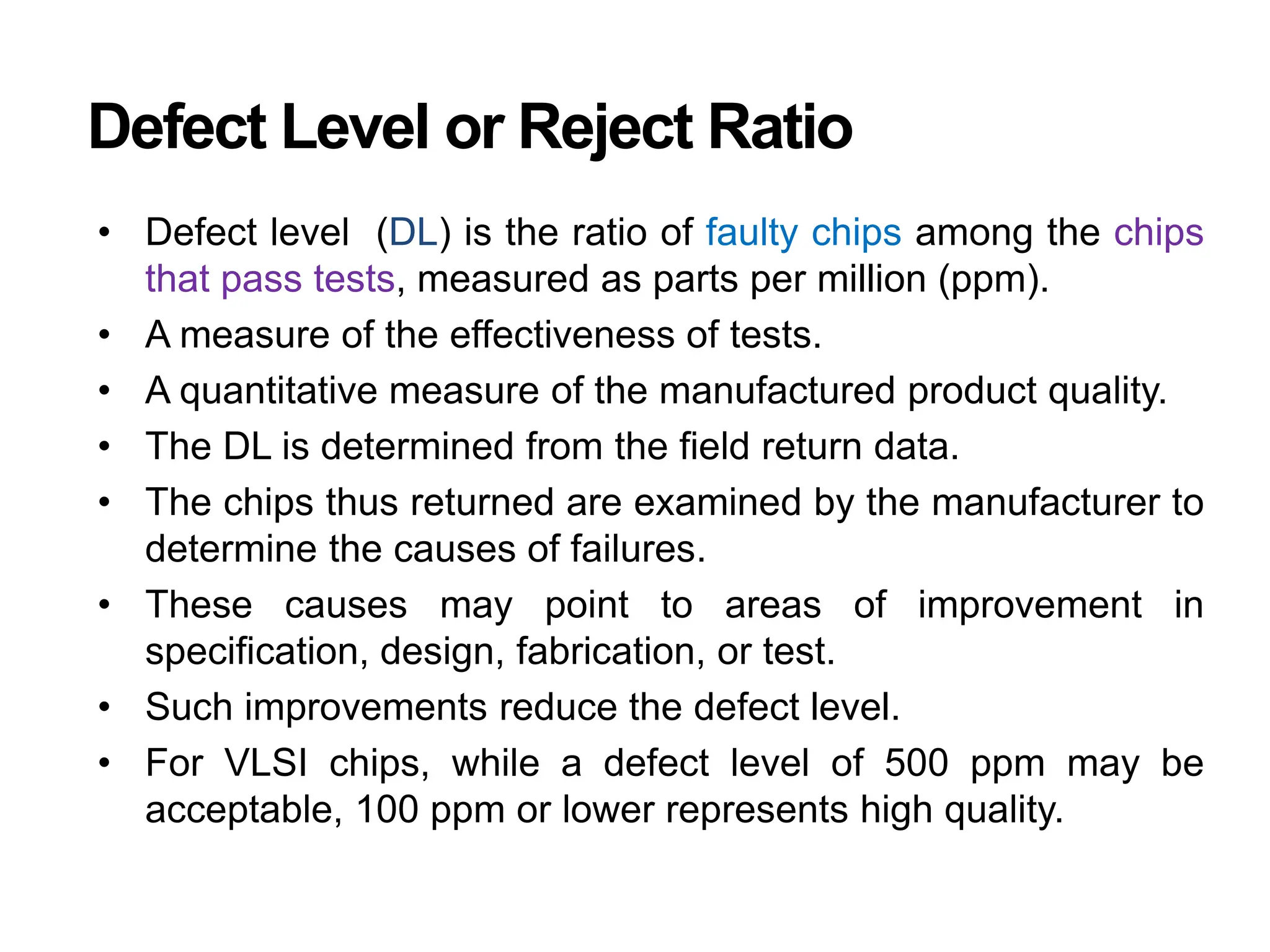 Defect Level or Reject Ratio
• Defect level (DL) is the ratio of faulty chips among the chips
that pass tests, measured as parts per million (ppm).
• A measure of the effectiveness of tests.
• A quantitative measure of the manufactured product quality.
• The DL is determined from the field return data.
• The chips thus returned are examined by the manufacturer to
determine the causes of failures.
• These causes may point to areas of improvement in
specification, design, fabrication, or test.
• Such improvements reduce the defect level.
• For VLSI chips, while a defect level of 500 ppm may be
acceptable, 100 ppm or lower represents high quality.
 