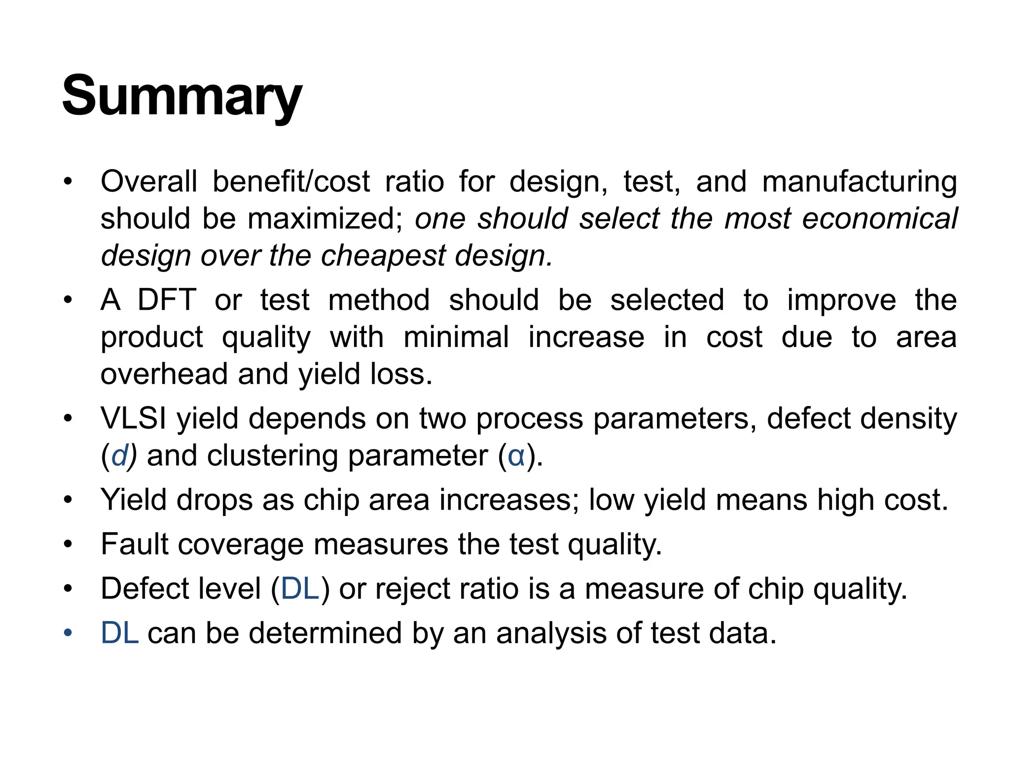 Summary
• Overall benefit/cost ratio for design, test, and manufacturing
should be maximized; one should select the most economical
design over the cheapest design.
• A DFT or test method should be selected to improve the
product quality with minimal increase in cost due to area
overhead and yield loss.
• VLSI yield depends on two process parameters, defect density
(d) and clustering parameter (α).
• Yield drops as chip area increases; low yield means high cost.
• Fault coverage measures the test quality.
• Defect level (DL) or reject ratio is a measure of chip quality.
• DL can be determined by an analysis of test data.
 