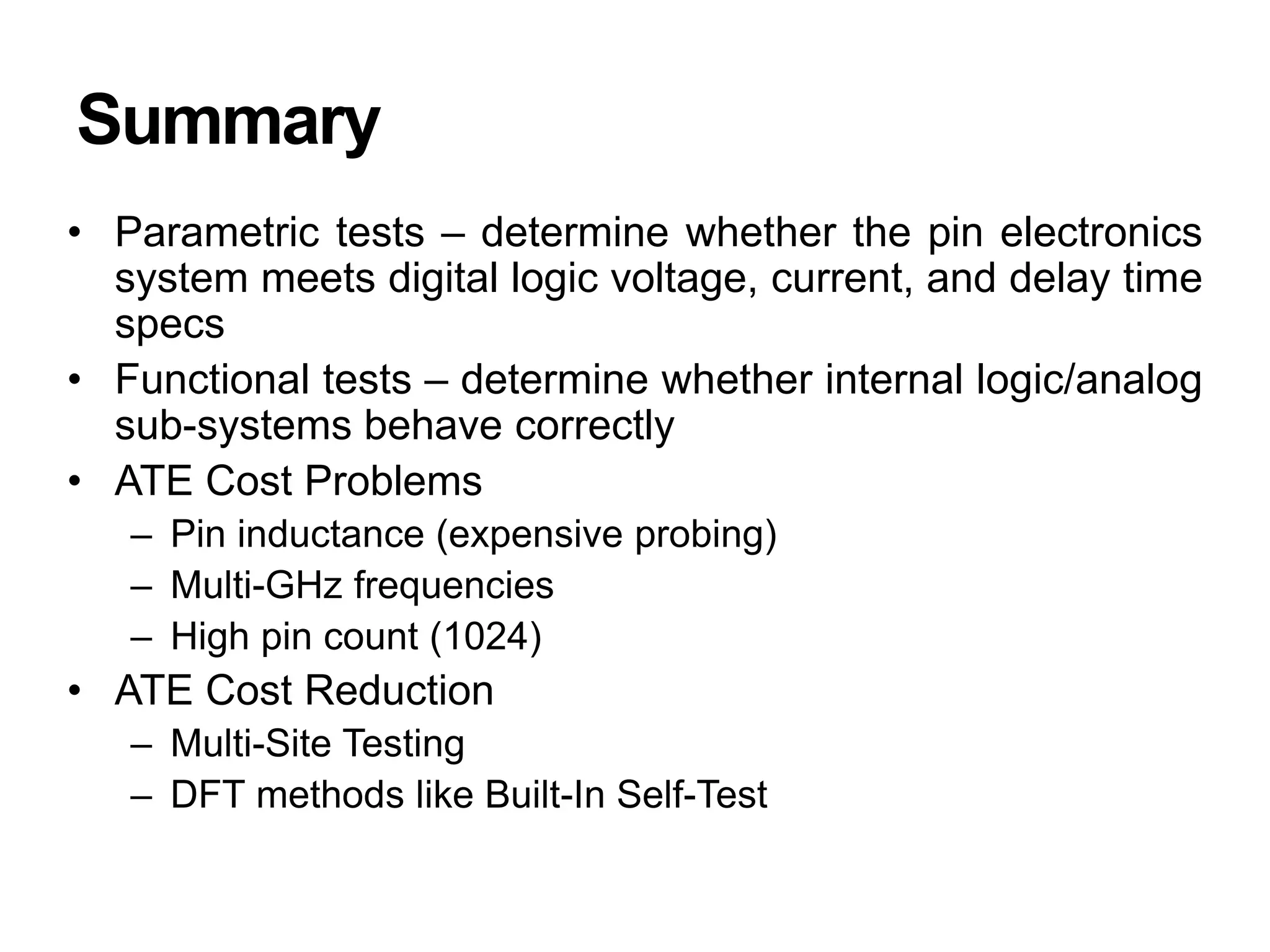 Summary
• Parametric tests – determine whether the pin electronics
system meets digital logic voltage, current, and delay time
specs
• Functional tests – determine whether internal logic/analog
sub-systems behave correctly
• ATE Cost Problems
– Pin inductance (expensive probing)
– Multi-GHz frequencies
– High pin count (1024)
• ATE Cost Reduction
– Multi-Site Testing
– DFT methods like Built-In Self-Test
 