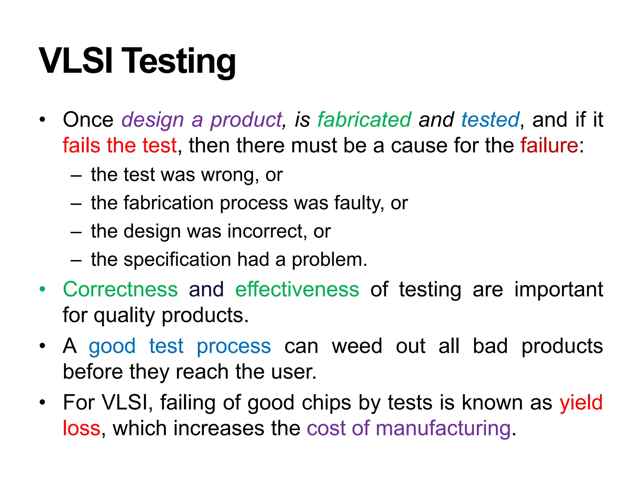 VLSI Testing
• Once design a product, is fabricated and tested, and if it
fails the test, then there must be a cause for the failure:
– the test was wrong, or
– the fabrication process was faulty, or
– the design was incorrect, or
– the specification had a problem.
• Correctness and effectiveness of testing are important
for quality products.
• A good test process can weed out all bad products
before they reach the user.
• For VLSI, failing of good chips by tests is known as yield
loss, which increases the cost of manufacturing.
 