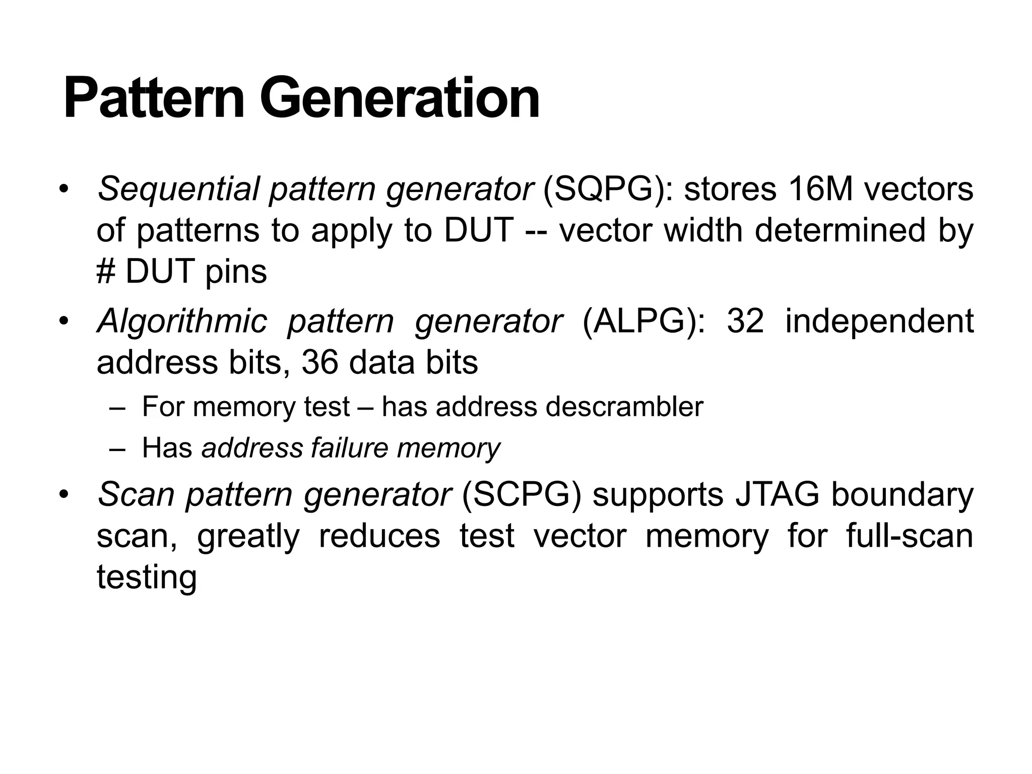 Pattern Generation
• Sequential pattern generator (SQPG): stores 16M vectors
of patterns to apply to DUT -- vector width determined by
# DUT pins
• Algorithmic pattern generator (ALPG): 32 independent
address bits, 36 data bits
– For memory test – has address descrambler
– Has address failure memory
• Scan pattern generator (SCPG) supports JTAG boundary
scan, greatly reduces test vector memory for full-scan
testing
 