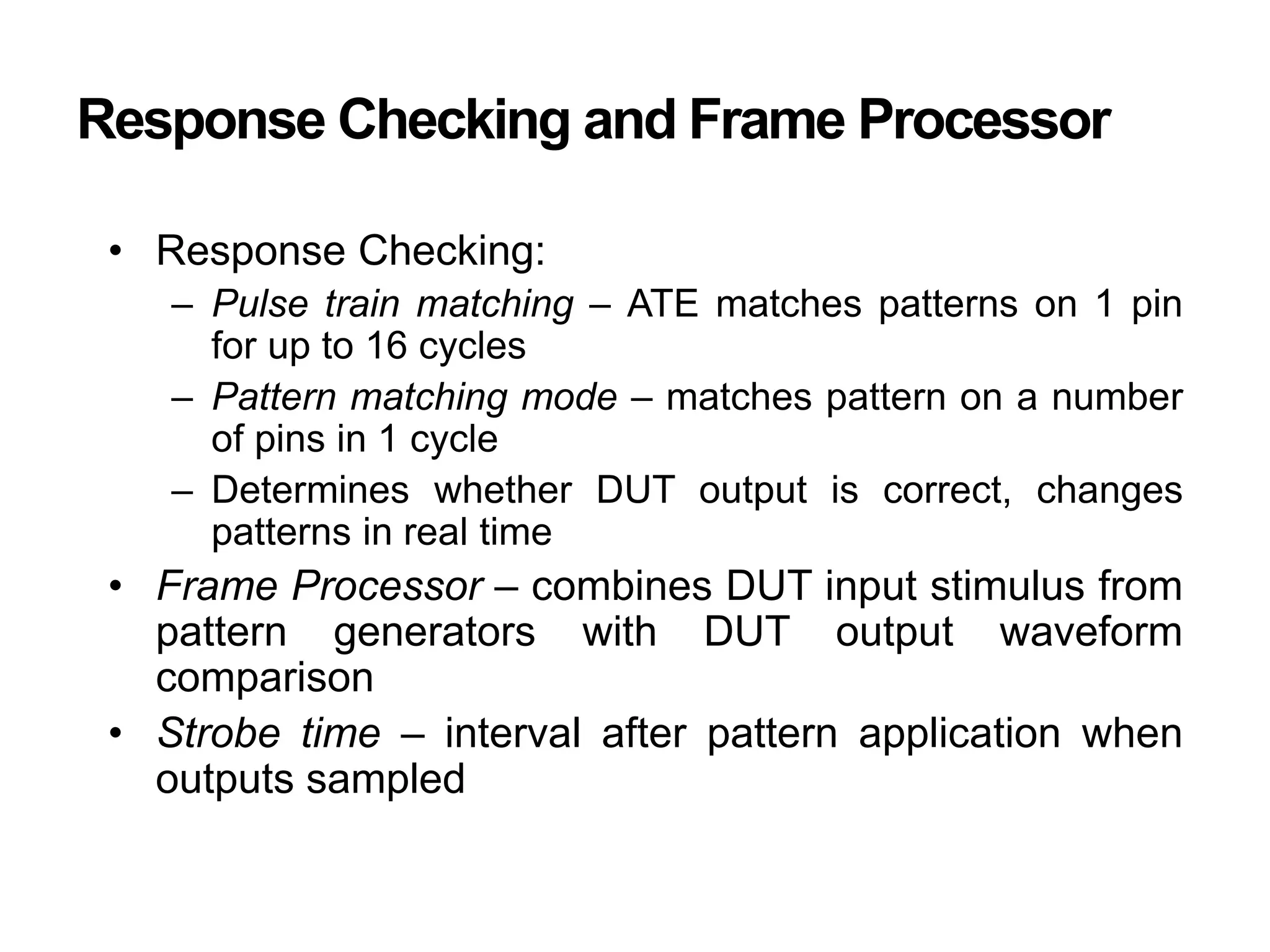 Response Checking and Frame Processor
• Response Checking:
– Pulse train matching – ATE matches patterns on 1 pin
for up to 16 cycles
– Pattern matching mode – matches pattern on a number
of pins in 1 cycle
– Determines whether DUT output is correct, changes
patterns in real time
• Frame Processor – combines DUT input stimulus from
pattern generators with DUT output waveform
comparison
• Strobe time – interval after pattern application when
outputs sampled
 