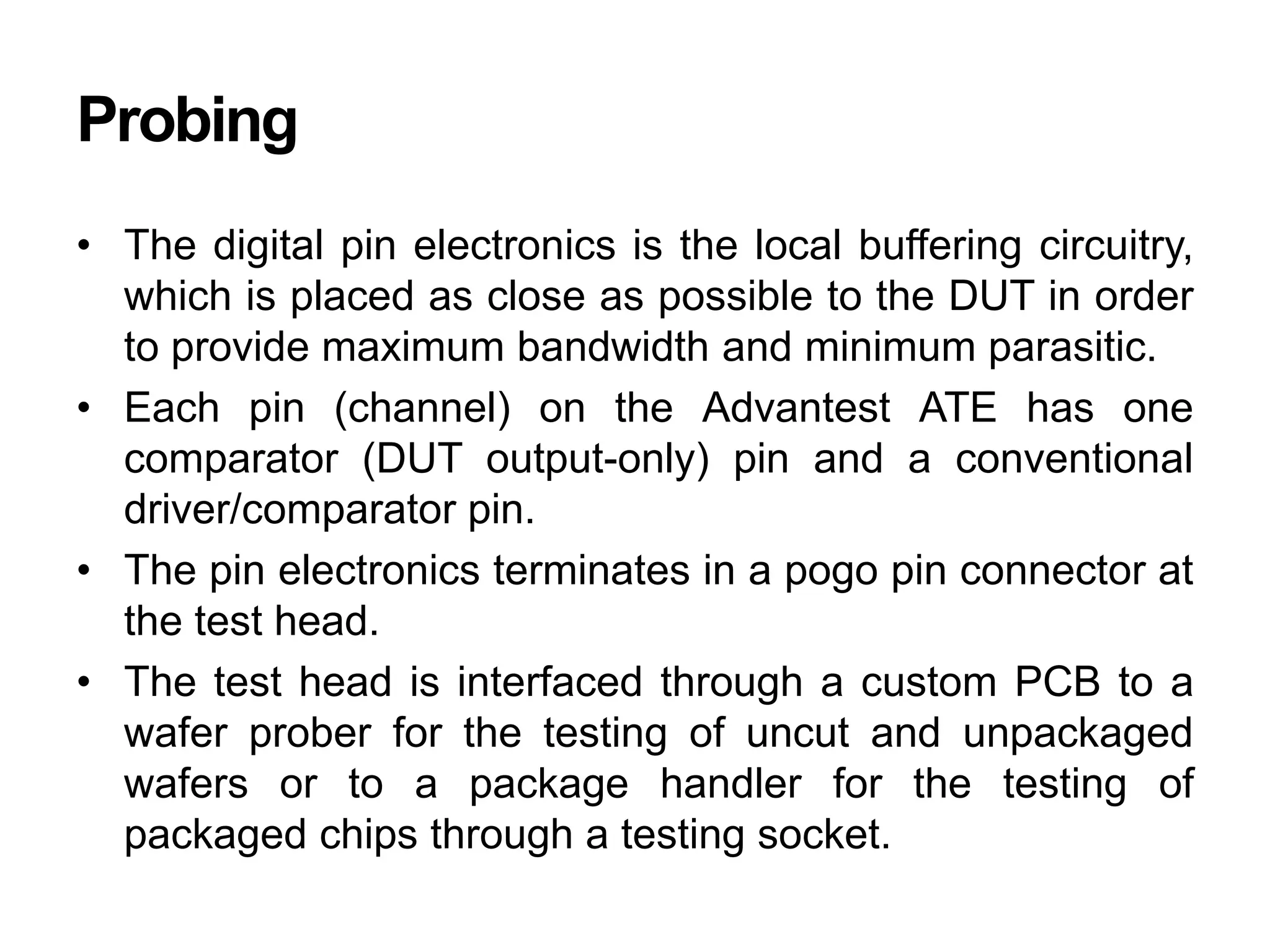 Probing
• The digital pin electronics is the local buffering circuitry,
which is placed as close as possible to the DUT in order
to provide maximum bandwidth and minimum parasitic.
• Each pin (channel) on the Advantest ATE has one
comparator (DUT output-only) pin and a conventional
driver/comparator pin.
• The pin electronics terminates in a pogo pin connector at
the test head.
• The test head is interfaced through a custom PCB to a
wafer prober for the testing of uncut and unpackaged
wafers or to a package handler for the testing of
packaged chips through a testing socket.
 