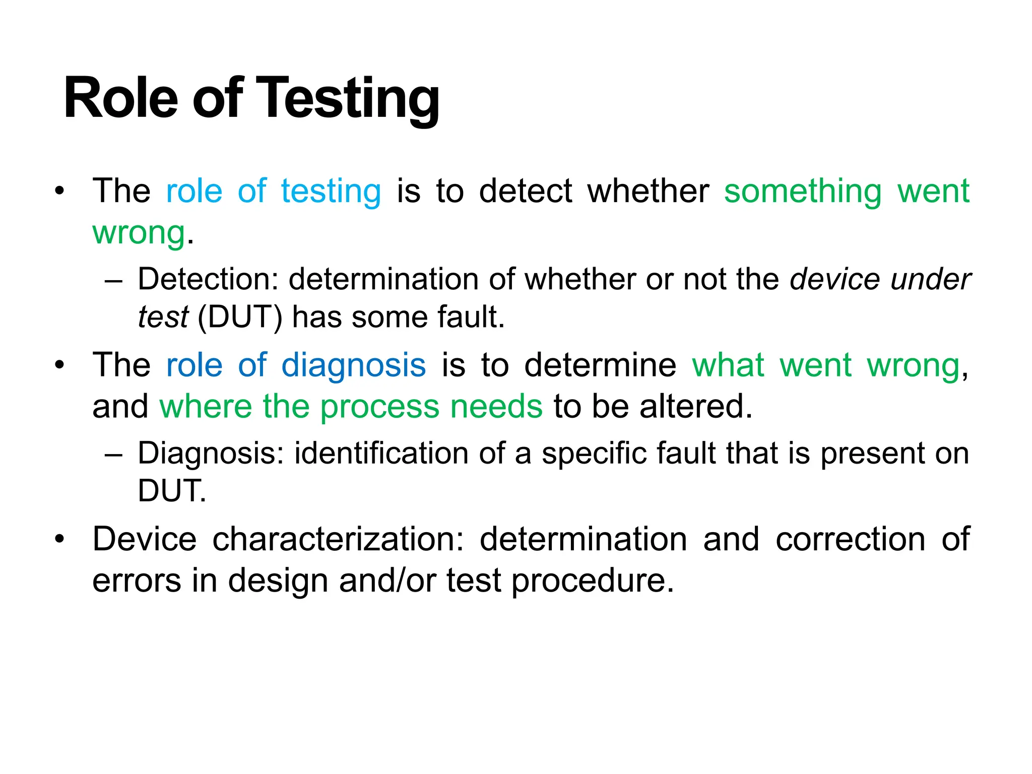Role of Testing
• The role of testing is to detect whether something went
wrong.
– Detection: determination of whether or not the device under
test (DUT) has some fault.
• The role of diagnosis is to determine what went wrong,
and where the process needs to be altered.
– Diagnosis: identification of a specific fault that is present on
DUT.
• Device characterization: determination and correction of
errors in design and/or test procedure.
 