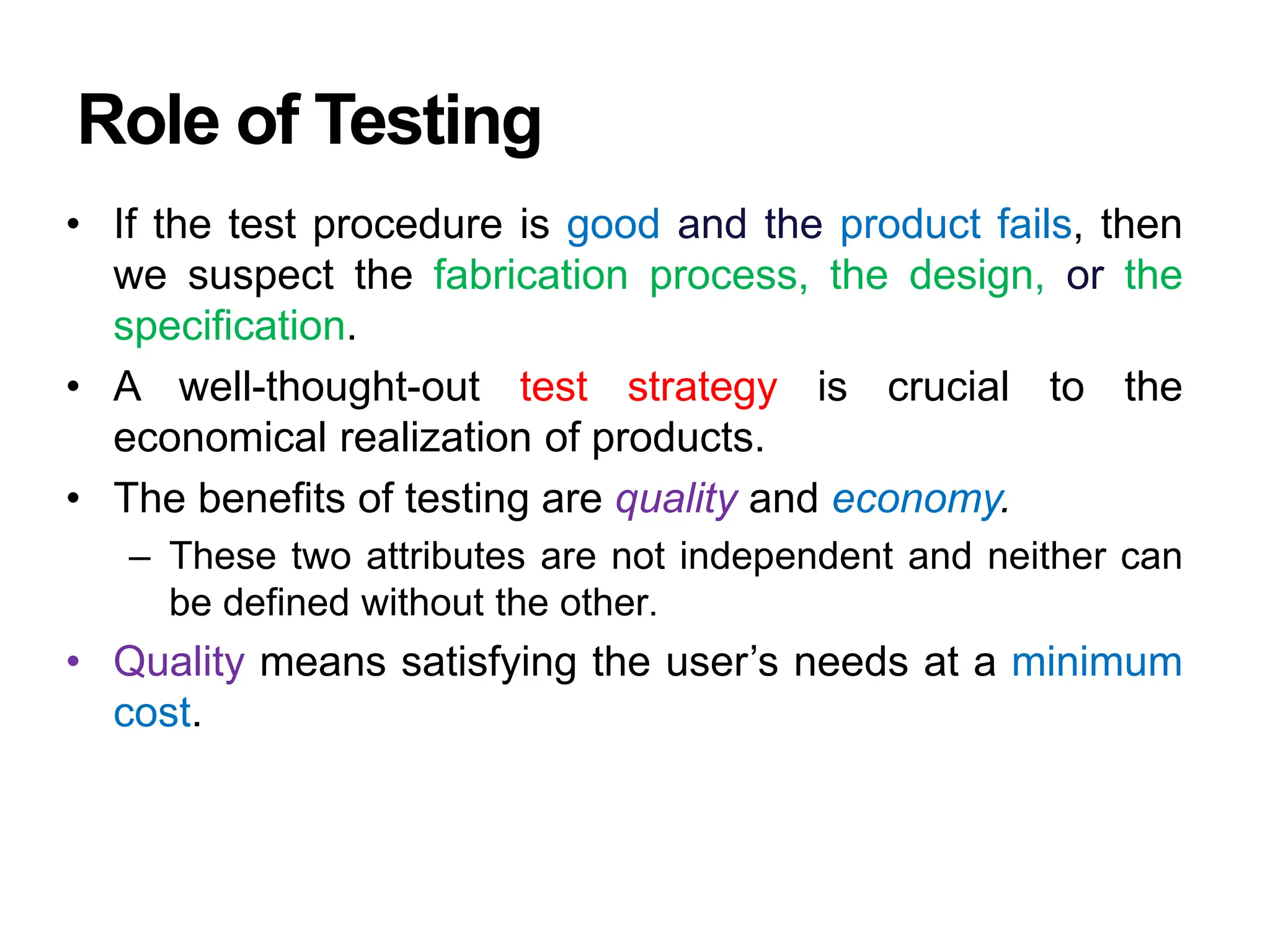Role of Testing
• If the test procedure is good and the product fails, then
we suspect the fabrication process, the design, or the
specification.
• A well-thought-out test strategy is crucial to the
economical realization of products.
• The benefits of testing are quality and economy.
– These two attributes are not independent and neither can
be defined without the other.
• Quality means satisfying the user’s needs at a minimum
cost.
 