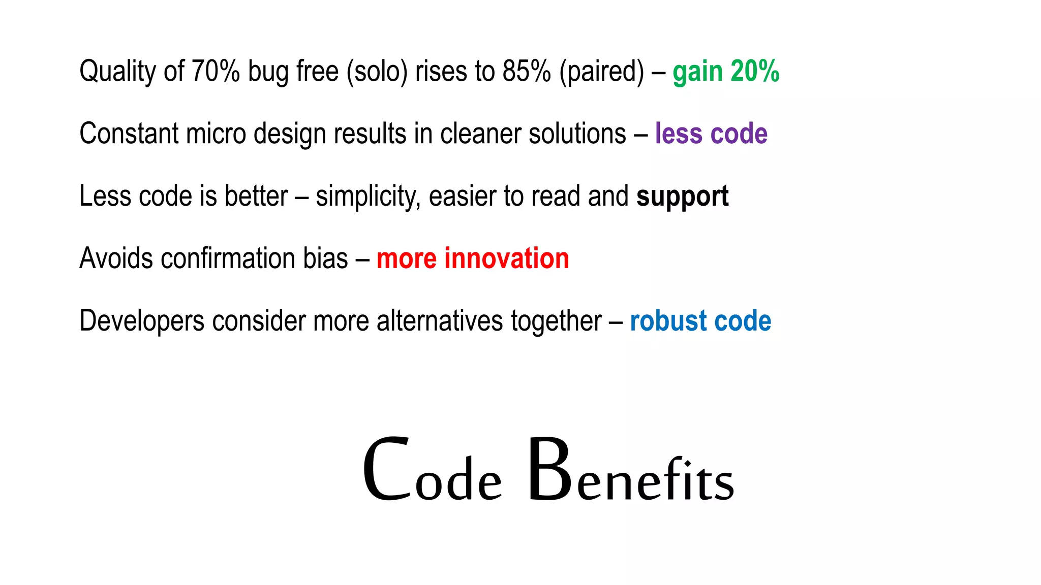 Code Benefits
Quality of 70% bug free (solo) rises to 85% (paired) – gain 20%
Constant micro design results in cleaner solutions – less code
Less code is better – simplicity, easier to read and support
Avoids confirmation bias – more innovation
Developers consider more alternatives together – robust code
 