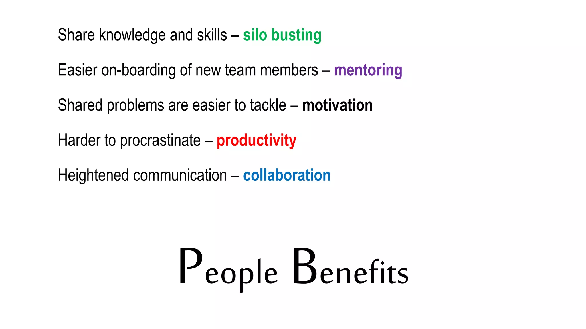 People Benefits
Share knowledge and skills – silo busting
Easier on-boarding of new team members – mentoring
Shared problems are easier to tackle – motivation
Harder to procrastinate – productivity
Heightened communication – collaboration
 