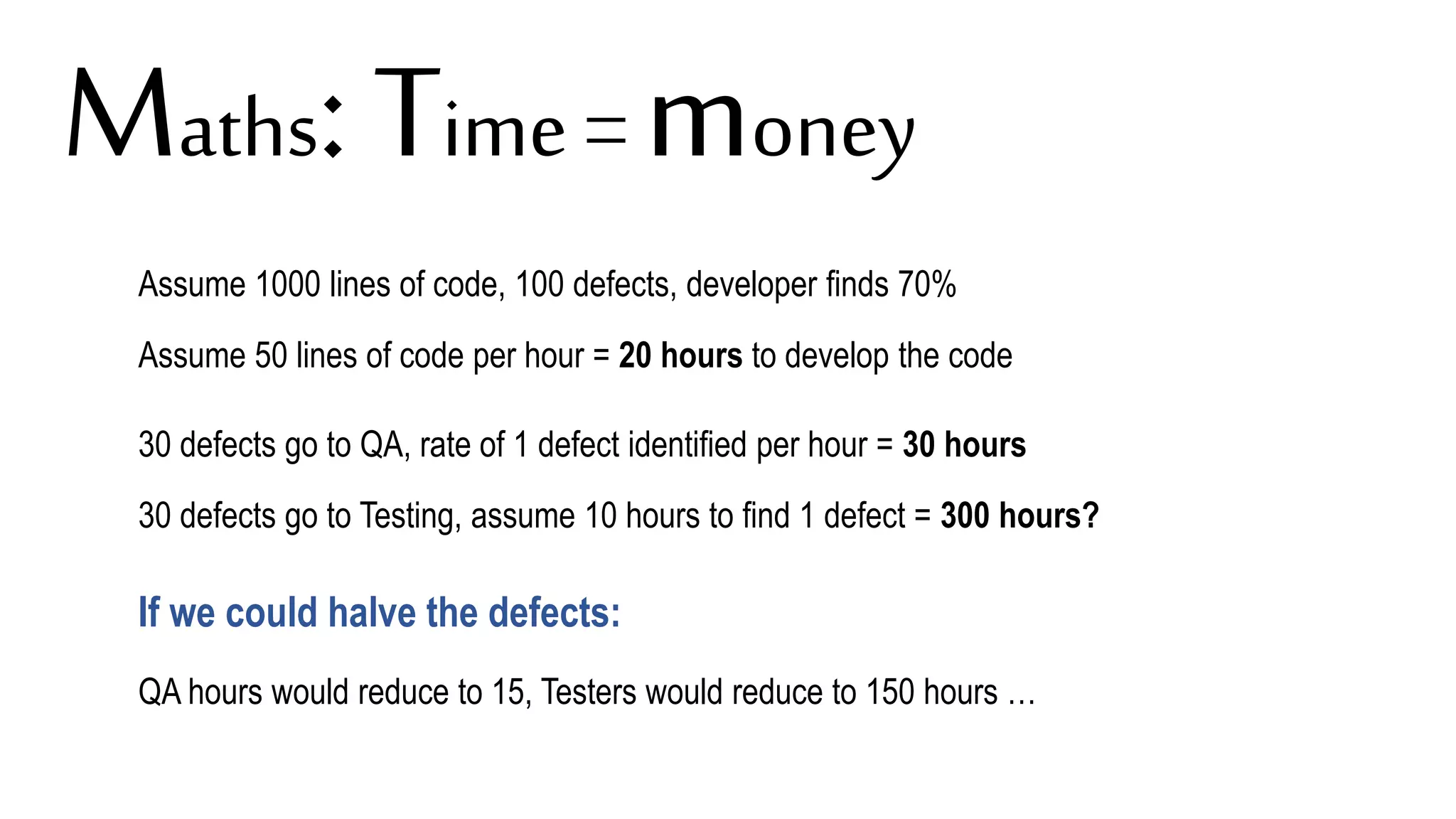 Assume 1000 lines of code, 100 defects, developer finds 70%
Assume 50 lines of code per hour = 20 hours to develop the code
30 defects go to QA, rate of 1 defect identified per hour = 30 hours
30 defects go to Testing, assume 10 hours to find 1 defect = 300 hours?
If we could halve the defects:
QA hours would reduce to 15, Testers would reduce to 150 hours …
Maths: Time = money
 