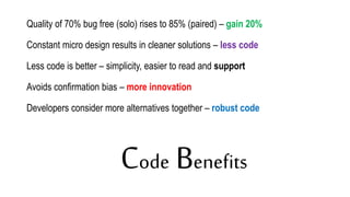 Code Benefits
Quality of 70% bug free (solo) rises to 85% (paired) – gain 20%
Constant micro design results in cleaner solutions – less code
Less code is better – simplicity, easier to read and support
Avoids confirmation bias – more innovation
Developers consider more alternatives together – robust code
 