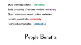 People Benefits
Share knowledge and skills – silo busting
Easier on-boarding of new team members – mentoring
Shared problems are easier to tackle – motivation
Harder to procrastinate – productivity
Heightened communication – collaboration
 