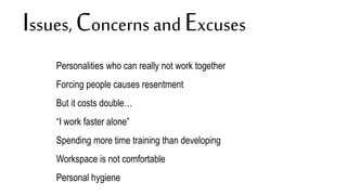 Issues, Concerns and Excuses
None.
Personalities who can really not work together
Forcing people causes resentment
But it costs double…
“I work faster alone”
Spending more time training than developing
Workspace is not comfortable
Personal hygiene
 