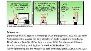 References:
Experience with Inspection in Ultralarge-scale Development, IEEE, Russell 1991
An Experiment to Assess the Cost-Benefits of Code Inspections IEEE, Porter
The Costs and Benefits of Pair Programming, ACM, Cockburn and Williams
Promiscuous Pairing and Beginner’s Mind, ACM, Belshee 2005
Pair Programming and the Mysterious Role of the Navigator, ACM, Bryant 2008
 