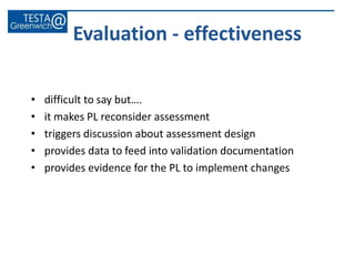 • difficult to say but….
• it makes PL reconsider assessment
• triggers discussion about assessment design
• provides data to feed into validation documentation
• provides evidence for the PL to implement changes
Evaluation - effectiveness
 