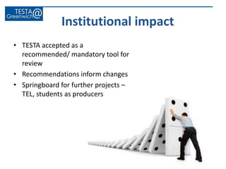 • TESTA accepted as a
recommended/ mandatory tool for
review
• Recommendations inform changes
• Springboard for further projects –
TEL, students as producers
Institutional impact
 