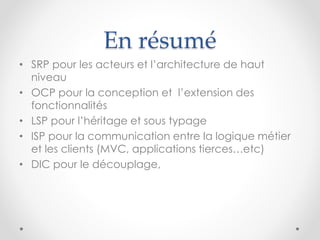 • SRP pour les acteurs et l’architecture de haut
niveau
• OCP pour la conception et l’extension des
fonctionnalités
• LSP pour l’héritage et sous typage
• ISP pour la communication entre la logique métier
et les clients (MVC, applications tierces…etc)
• DIC pour le découplage,
En résumé
 