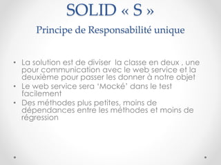 SOLID « S »
Principe de Responsabilité unique
• La solution est de diviser la classe en deux , une
pour communication avec le web service et la
deuxième pour passer les donner à notre objet
• Le web service sera ‘Mocké’ dans le test
facilement
• Des méthodes plus petites, moins de
dépendances entre les méthodes et moins de
régression
 