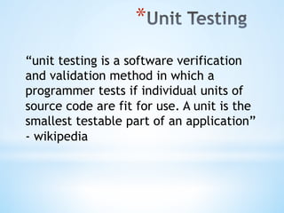 * 
“unit testing is a software verification
and validation method in which a
programmer tests if individual units of
source code are fit for use. A unit is the
smallest testable part of an application”
- wikipedia
 