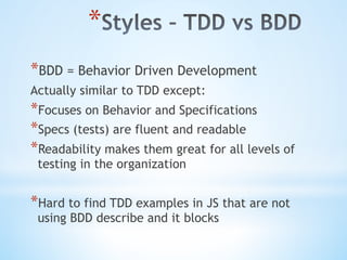 * 
* BDD = Behavior Driven Development
Actually similar to TDD except:
* Focuses on Behavior and Specifications
* Specs (tests) are fluent and readable
* Readability makes them great for all levels of
testing in the organization
* Hard to find TDD examples in JS that are not
using BDD describe and it blocks
 