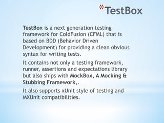 * 
TestBox is a next generation testing
framework for ColdFusion (CFML) that is
based on BDD (Behavior Driven
Development) for providing a clean obvious
syntax for writing tests.
It contains not only a testing framework,
runner, assertions and expectations library
but also ships with MockBox, A Mocking &
Stubbing Framework,.
It also supports xUnit style of testing and
MXUnit compatibilities.
 