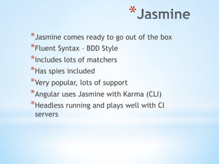 * 
* Jasmine comes ready to go out of the box
* Fluent Syntax – BDD Style
* Includes lots of matchers
* Has spies included
* Very popular, lots of support
* Angular uses Jasmine with Karma (CLI)
* Headless running and plays well with CI
servers
 