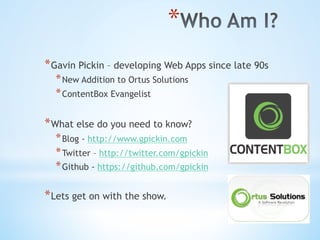 * 
* Gavin Pickin – developing Web Apps since late 90s
* New Addition to Ortus Solutions
* ContentBox Evangelist
* What else do you need to know?
* Blog - http://www.gpickin.com
* Twitter – http://twitter.com/gpickin
* Github - https://github.com/gpickin
* Lets get on with the show.
 