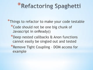 * 
* Things to refactor to make your code testable
* Code should not be one big chunk of
Javascript in onReady()
* Deep nested callbacks & Anon functions
cannot easily be singled out and tested
* Remove Tight Coupling – DOM access for
example
 