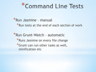 * 
* Run Jasmine – manual
* Run tests at the end of each section of work
* Run Grunt-Watch – automatic
* Runs Jasmine on every file change
* Grunt can run other tasks as well,
minification etc
 