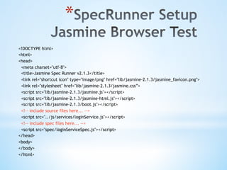 * 
<!DOCTYPE html>
<html>
<head>
<meta charset="utf-8">
<title>Jasmine Spec Runner v2.1.3</title>
<link rel="shortcut icon" type="image/png" href="lib/jasmine-2.1.3/jasmine_favicon.png">
<link rel="stylesheet" href="lib/jasmine-2.1.3/jasmine.css”>
<script src="lib/jasmine-2.1.3/jasmine.js"></script>
<script src="lib/jasmine-2.1.3/jasmine-html.js"></script>
<script src="lib/jasmine-2.1.3/boot.js"></script>
<!-- include source files here... -->
<script src="../js/services/loginService.js"></script>
<!-- include spec files here... -->
<script src="spec/loginServiceSpec.js"></script>
</head>
<body>
</body>
</html>
 