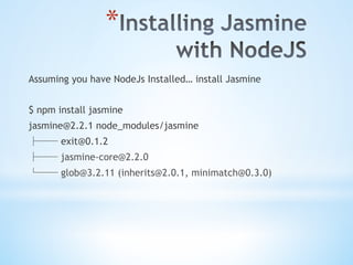 * 
Assuming you have NodeJs Installed… install Jasmine
$ npm install jasmine
jasmine@2.2.1 node_modules/jasmine
├── exit@0.1.2
├── jasmine-core@2.2.0
└── glob@3.2.11 (inherits@2.0.1, minimatch@0.3.0)
 