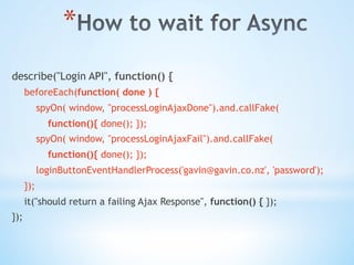 * 
describe("Login API", function() {
beforeEach(function( done ) {
spyOn( window, "processLoginAjaxDone").and.callFake(
function(){ done(); });
spyOn( window, "processLoginAjaxFail").and.callFake(
function(){ done(); });
loginButtonEventHandlerProcess('gavin@gavin.co.nz', 'password');
});
it("should return a failing Ajax Response", function() { });
});
 