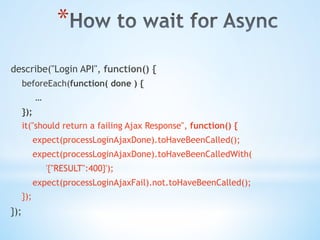 * 
describe("Login API", function() {
beforeEach(function( done ) {
…
});
it("should return a failing Ajax Response", function() {
expect(processLoginAjaxDone).toHaveBeenCalled();
expect(processLoginAjaxDone).toHaveBeenCalledWith(
'{"RESULT":400}');
expect(processLoginAjaxFail).not.toHaveBeenCalled();
});
});
 