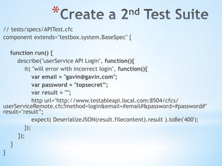 * 
// tests/specs/APITest.cfc
component extends="testbox.system.BaseSpec" {
function run() {
describe("userService API Login", function(){
it( "will error with incorrect login", function(){
var email = "gavin@gavin.com";
var password = "topsecret”;
var result = "";
http url="http://www.testableapi.local.com:8504/cfcs/
userServiceRemote.cfc?method=login&email=#email#&password=#password#"
result="result”;
expect( DeserializeJSON(result.filecontent).result ).toBe('400');
});
});
}
}
 