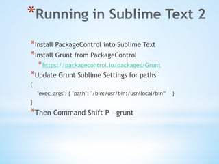 * 
* Install PackageControl into Sublime Text
* Install Grunt from PackageControl
* https://packagecontrol.io/packages/Grunt
* Update Grunt Sublime Settings for paths
{
"exec_args": { "path": "/bin:/usr/bin:/usr/local/bin” }
}
* Then Command Shift P – grunt
 
