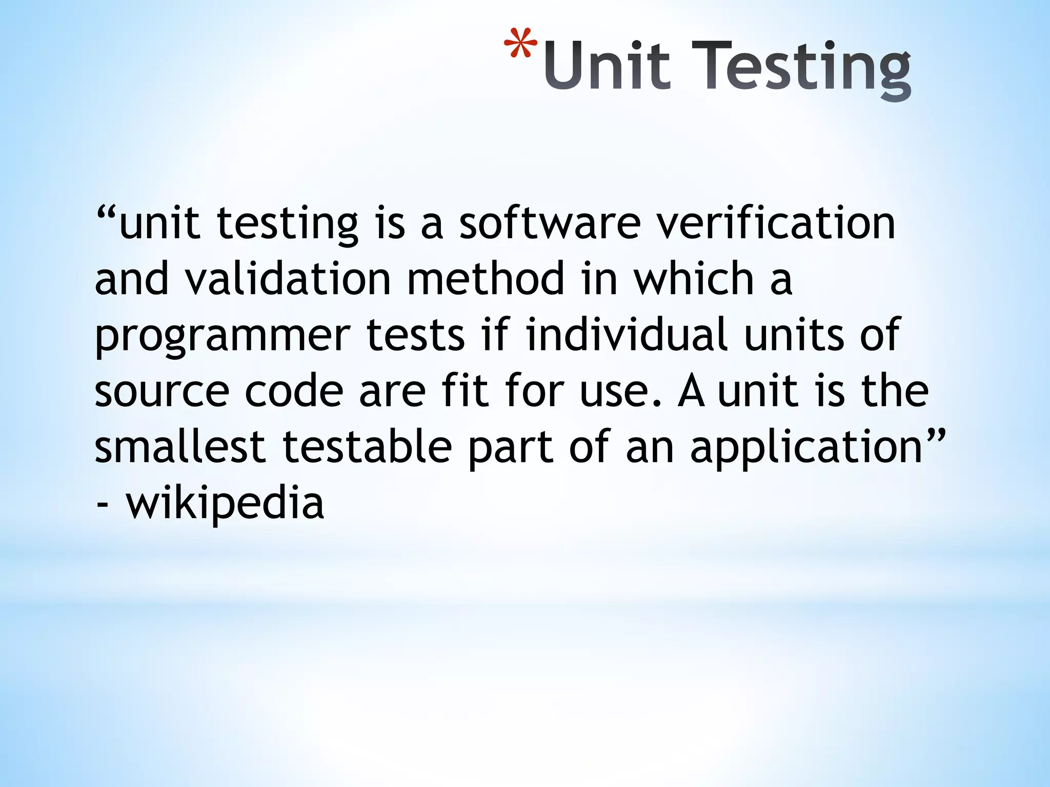 * “unit testing is a software verification and validation method in which a programmer tests if individual units of source code are fit for use. A unit is the smallest testable part of an application” - wikipedia 
