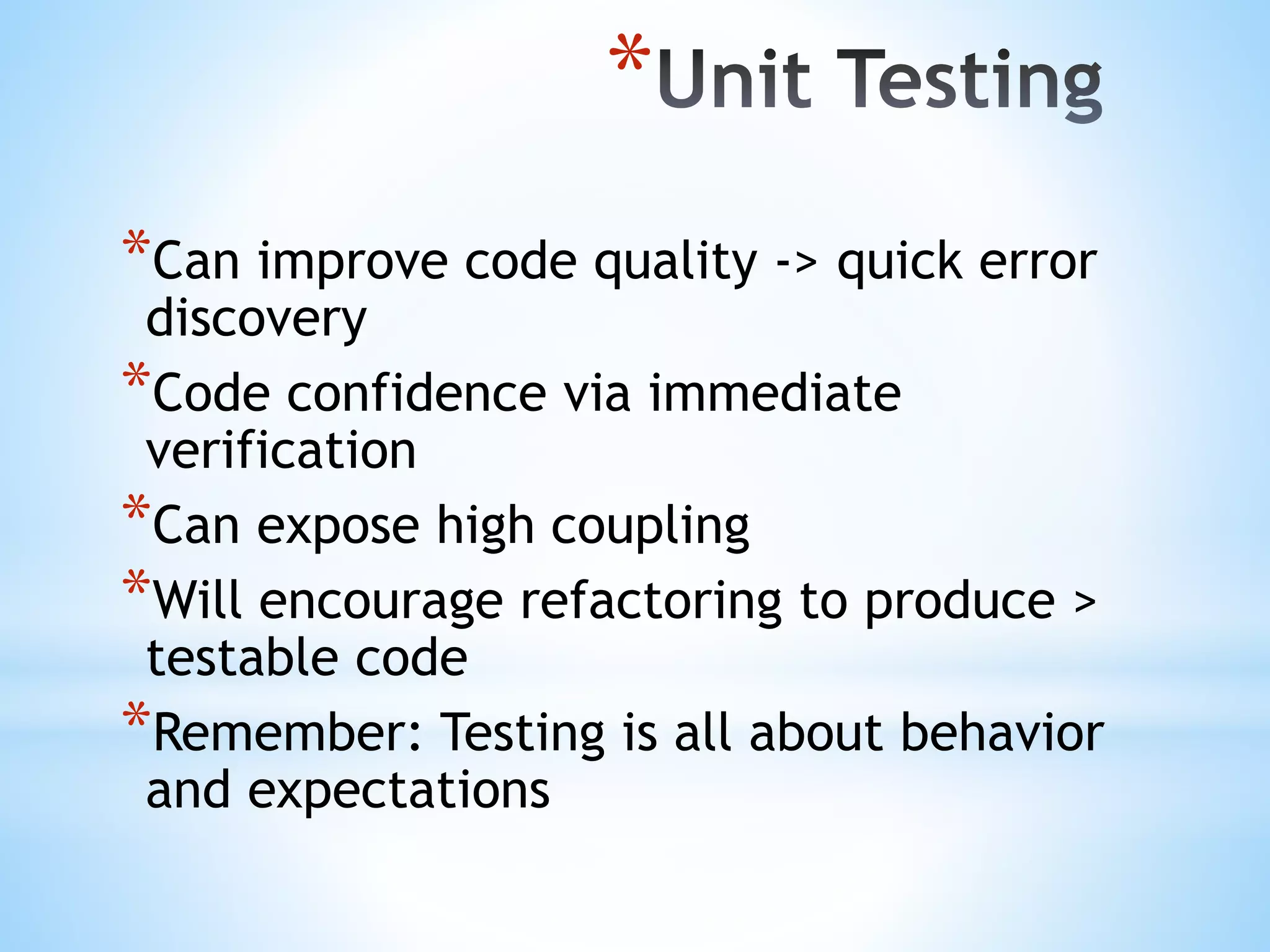* *Can improve code quality -> quick error discovery *Code confidence via immediate verification *Can expose high coupling *Will encourage refactoring to produce > testable code *Remember: Testing is all about behavior and expectations 