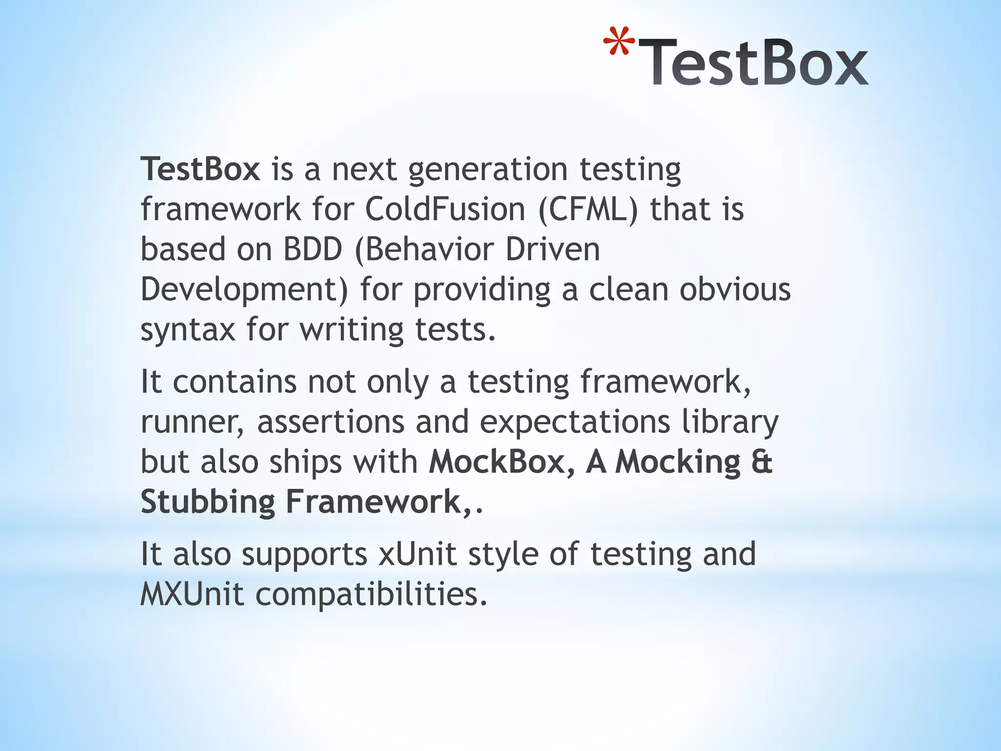 * TestBox is a next generation testing framework for ColdFusion (CFML) that is based on BDD (Behavior Driven Development) for providing a clean obvious syntax for writing tests. It contains not only a testing framework, runner, assertions and expectations library but also ships with MockBox, A Mocking & Stubbing Framework,. It also supports xUnit style of testing and MXUnit compatibilities. 
