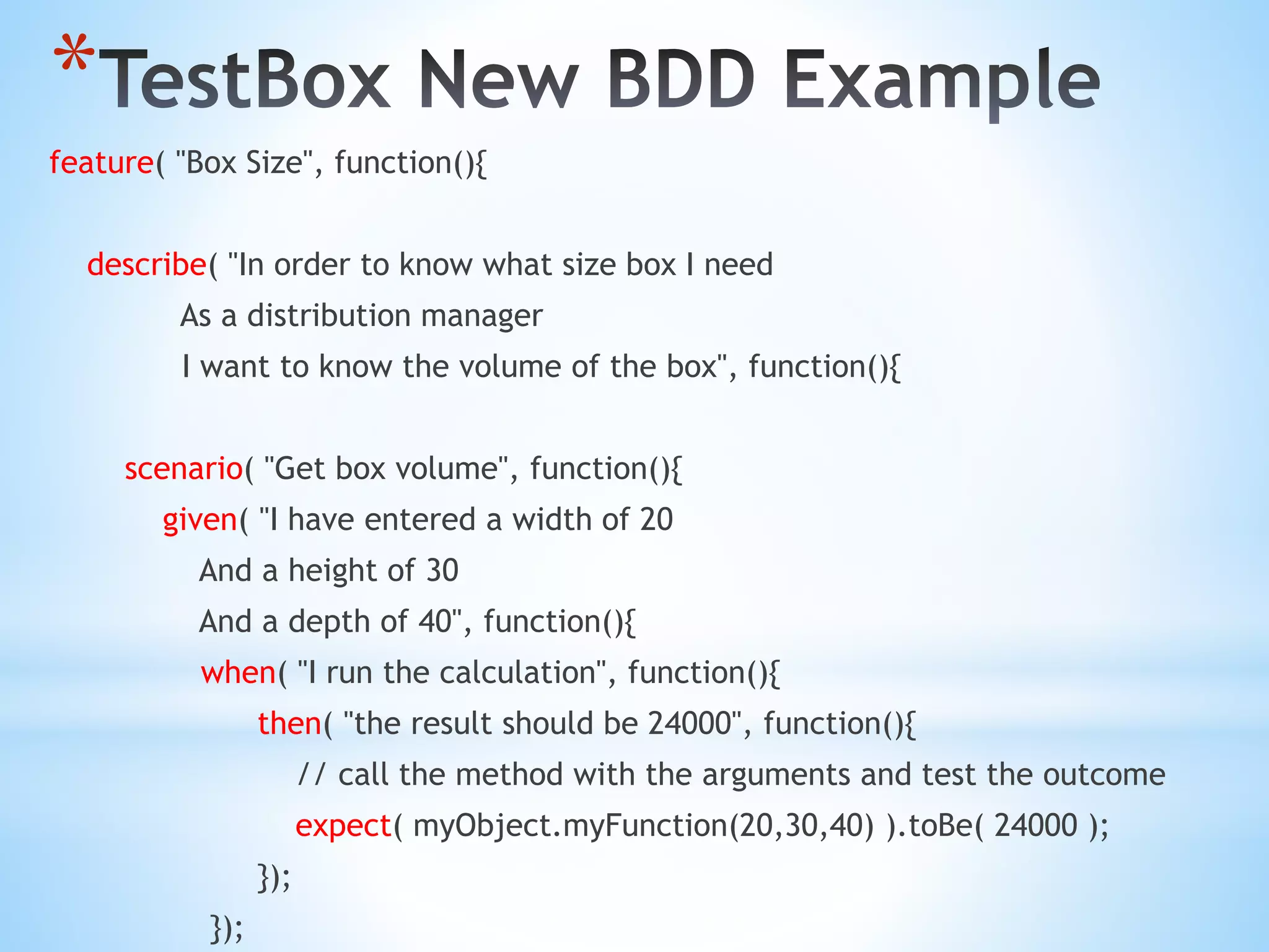 * feature( "Box Size", function(){ describe( "In order to know what size box I need As a distribution manager I want to know the volume of the box", function(){ scenario( "Get box volume", function(){ given( "I have entered a width of 20 And a height of 30 And a depth of 40", function(){ when( "I run the calculation", function(){ then( "the result should be 24000", function(){ // call the method with the arguments and test the outcome expect( myObject.myFunction(20,30,40) ).toBe( 24000 ); }); }); 