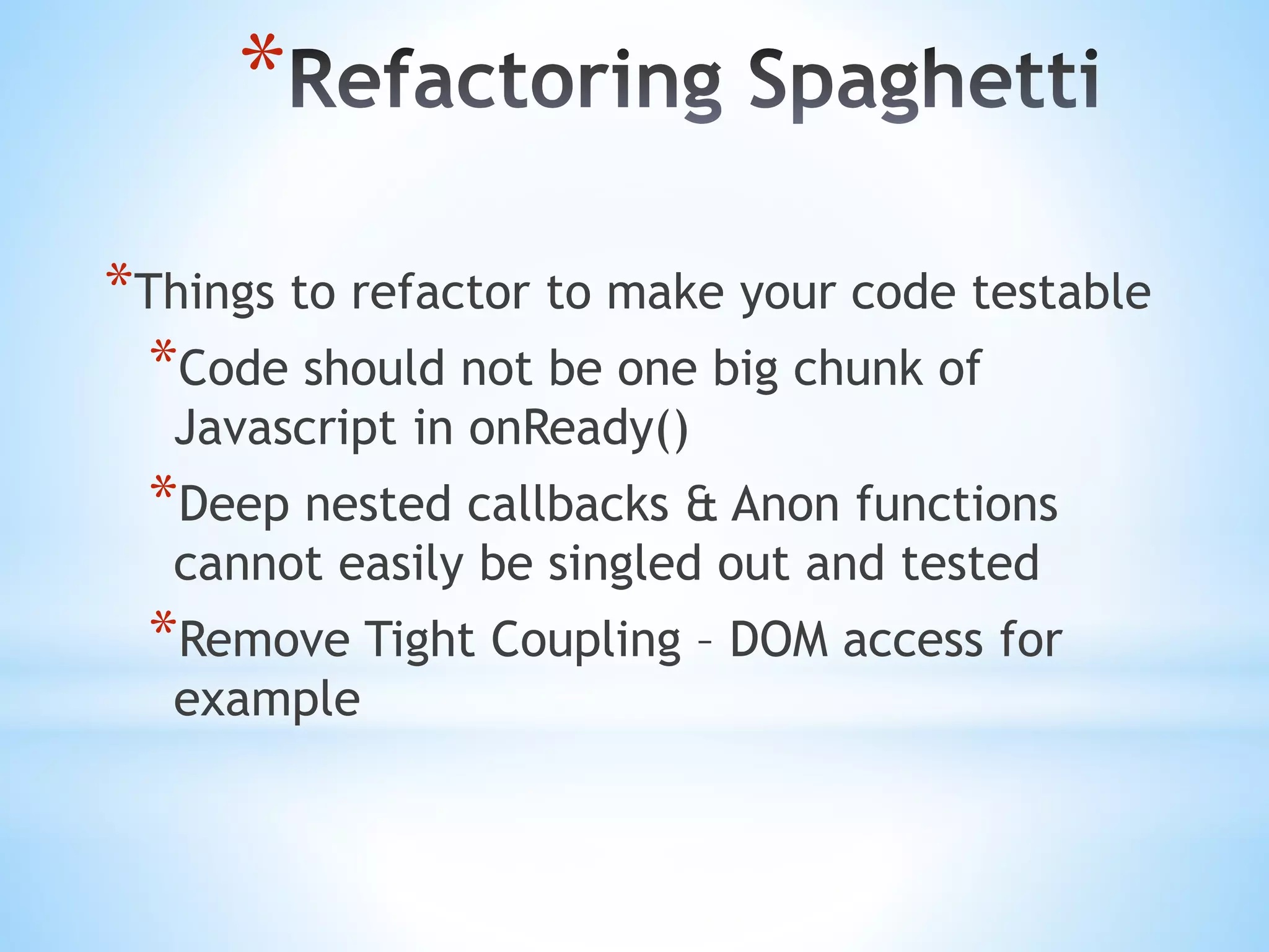 * *Things to refactor to make your code testable *Code should not be one big chunk of Javascript in onReady() *Deep nested callbacks & Anon functions cannot easily be singled out and tested *Remove Tight Coupling – DOM access for example 
