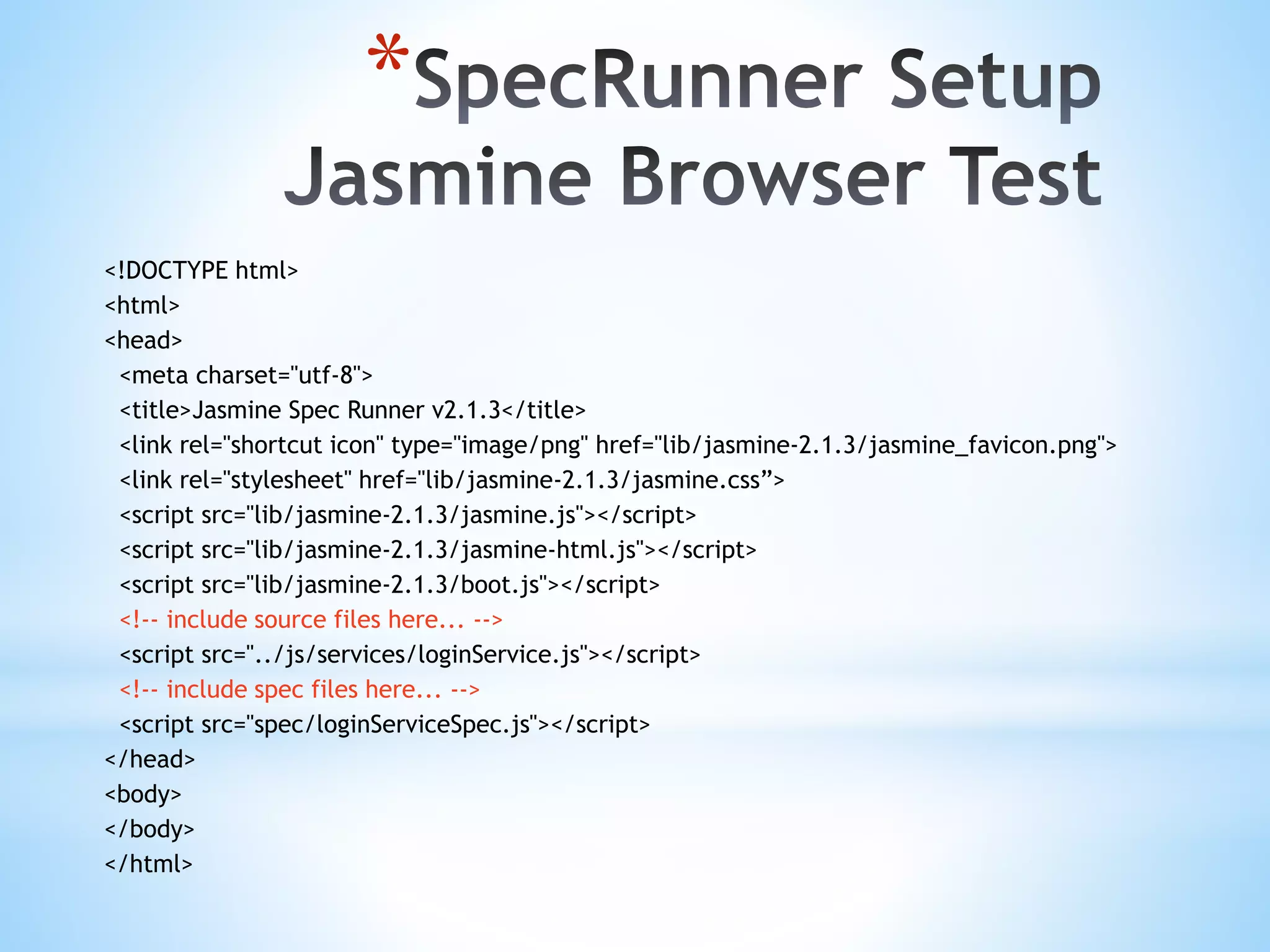 * <!DOCTYPE html> <html> <head> <meta charset="utf-8"> <title>Jasmine Spec Runner v2.1.3</title> <link rel="shortcut icon" type="image/png" href="lib/jasmine-2.1.3/jasmine_favicon.png"> <link rel="stylesheet" href="lib/jasmine-2.1.3/jasmine.css”> <script src="lib/jasmine-2.1.3/jasmine.js"></script> <script src="lib/jasmine-2.1.3/jasmine-html.js"></script> <script src="lib/jasmine-2.1.3/boot.js"></script> <!-- include source files here... --> <script src="../js/services/loginService.js"></script> <!-- include spec files here... --> <script src="spec/loginServiceSpec.js"></script> </head> <body> </body> </html> 