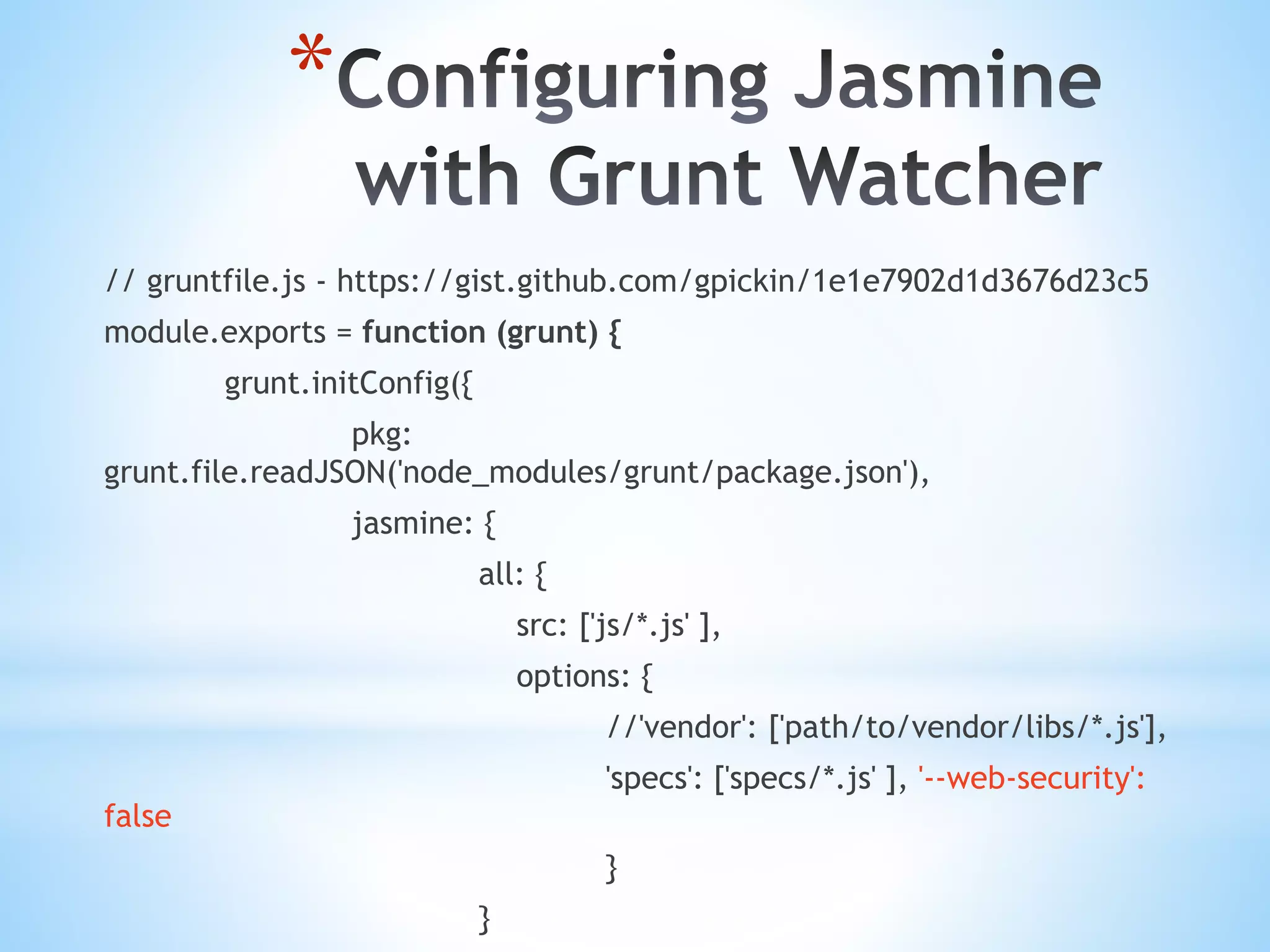 * // gruntfile.js - https://gist.github.com/gpickin/1e1e7902d1d3676d23c5 module.exports = function (grunt) { grunt.initConfig({ pkg: grunt.file.readJSON('node_modules/grunt/package.json'), jasmine: { all: { src: ['js/*.js' ], options: { //'vendor': ['path/to/vendor/libs/*.js'], 'specs': ['specs/*.js' ], '--web-security': false } } 